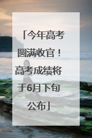 今年高考圆满收官！高考成绩将于6月下旬公布