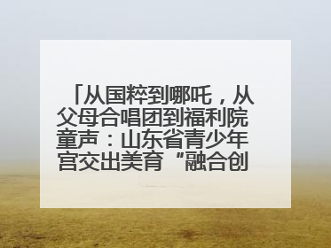 从国粹到哪吒，从父母合唱团到福利院童声：山东省青少年宫交出美育“融合创新”答卷
