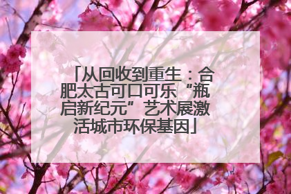 从回收到重生：合肥太古可口可乐“瓶启新纪元”艺术展激活城市环保基因