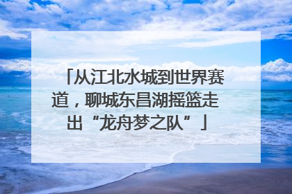 从江北水城到世界赛道，聊城东昌湖摇篮走出“龙舟梦之队”