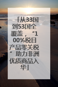 从33国到53国全覆盖，“100%税目产品零关税”助力非洲优质商品入华