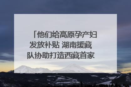 他们给高原孕产妇发放补贴 湖南援藏队协助打造西藏首家高原产儿协同中心