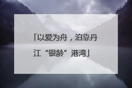 以爱为舟，泊靠丹江“银龄”港湾
