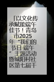 以文化传承赋能端午佳节！青岛市2025年“我们的节日·端午”主题活动暨城阳村社区第七届千人包粽子大赛举办