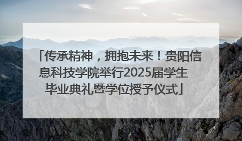 传承精神，拥抱未来！贵阳信息科技学院举行2025届学生毕业典礼暨学位授予仪式