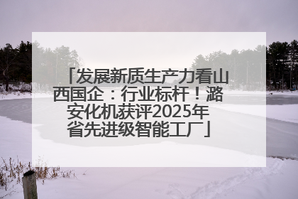 发展新质生产力看山西国企：行业标杆！潞安化机获评2025年省先进级智能工厂