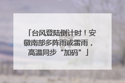 台风登陆倒计时！安徽南部多阵雨或雷雨，高温同步“加码”