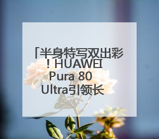 半身特写双出彩！HUAWEI Pura 80 Ultra引领长焦影像革命