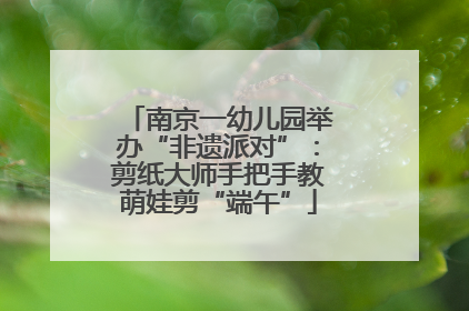 南京一幼儿园举办“非遗派对”：剪纸大师手把手教萌娃剪“端午”