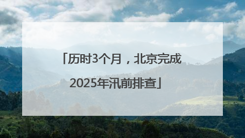 历时3个月，北京完成2025年汛前排查