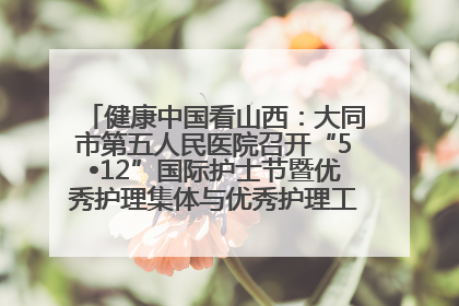 健康中国看山西：大同市第五人民医院召开“5•12”国际护士节暨优秀护理集体与优秀护理工作者表彰大会