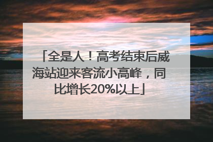 全是人！高考结束后威海站迎来客流小高峰，同比增长20%以上