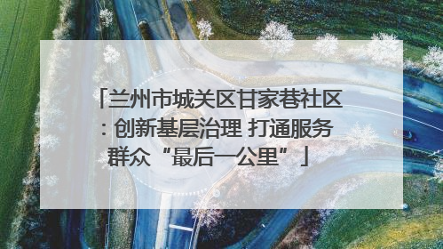 兰州市城关区甘家巷社区：创新基层治理 打通服务群众“最后一公里”
