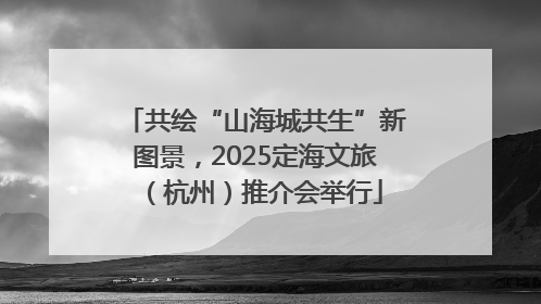 共绘“山海城共生”新图景，2025定海文旅（杭州）推介会举行