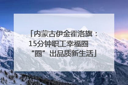 内蒙古伊金霍洛旗：15分钟职工幸福圈 “圈”出品质新生活