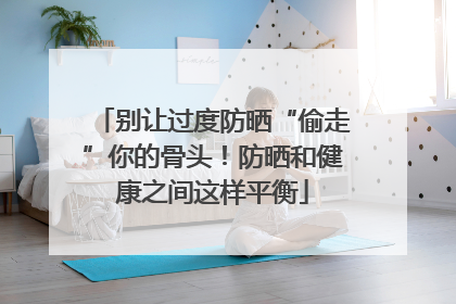 别让过度防晒“偷走”你的骨头！防晒和健康之间这样平衡