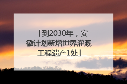 到2030年，安徽计划新增世界灌溉工程遗产1处