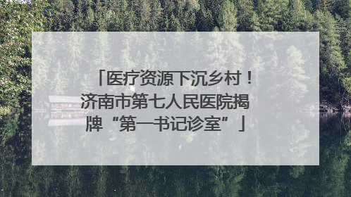 医疗资源下沉乡村！济南市第七人民医院揭牌“第一书记诊室”