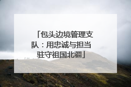 包头边境管理支队：用忠诚与担当驻守祖国北疆