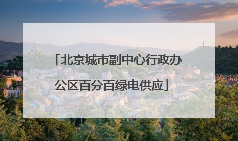 北京城市副中心行政办公区百分百绿电供应