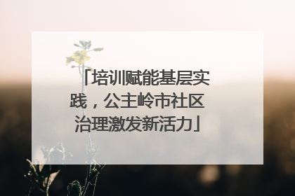 培训赋能基层实践，公主岭市社区治理激发新活力