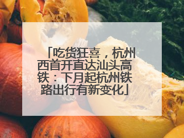 吃货狂喜，杭州西首开直达汕头高铁：下月起杭州铁路出行有新变化
