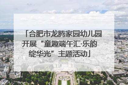 合肥市龙腾家园幼儿园开展“童趣端午汇·乐韵绽华光”主题活动