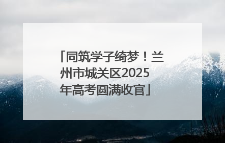 同筑学子绮梦！兰州市城关区2025年高考圆满收官
