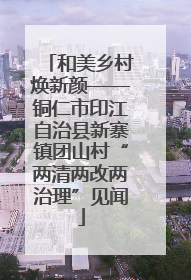 和美乡村焕新颜——铜仁市印江自治县新寨镇团山村“两清两改两治理”见闻