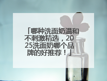 哪种洗面奶温和不刺激精选，2025洗面奶哪个品牌的好推荐！