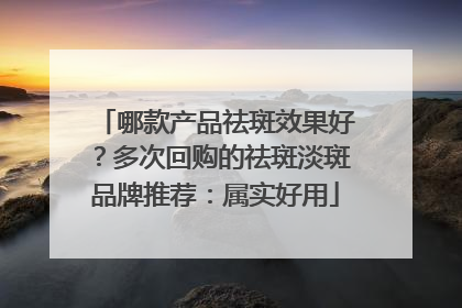 哪款产品祛斑效果好？多次回购的祛斑淡斑品牌推荐：属实好用