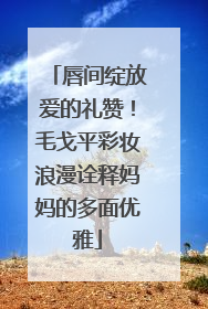 唇间绽放爱的礼赞！毛戈平彩妆浪漫诠释妈妈的多面优雅