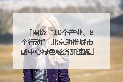 围绕“10个产业、8个行动” 北京助推城市副中心绿色经济加速跑