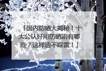 国内防晒大揭秘！十大公认好用防晒霜有哪些？这样选不踩雷！