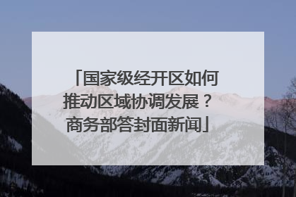 国家级经开区如何推动区域协调发展？商务部答封面新闻