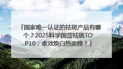 国家唯一认证的祛斑产品有哪个？2025科学国货祛斑TOP10：卓效焕白热卖榜！