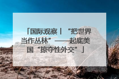 国际观察丨“把世界当作丛林”——起底美国“掠夺性外交”