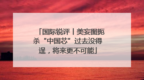 国际锐评丨美妄图扼杀“中国芯”过去没得逞，将来更不可能