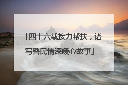 四十六载接力帮扶，谱写警民情深暖心故事
