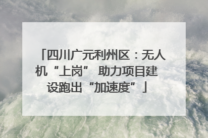 四川广元利州区：无人机“上岗” 助力项目建设跑出“加速度”