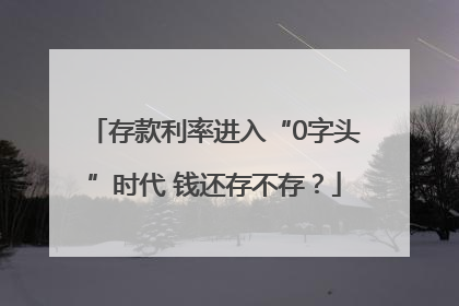 存款利率进入“0字头”时代 钱还存不存？