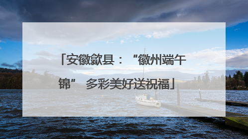 安徽歙县：“徽州端午锦” 多彩美好送祝福