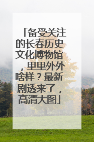 备受关注的长春历史文化博物馆，里里外外啥样？最新剧透来了，高清大图