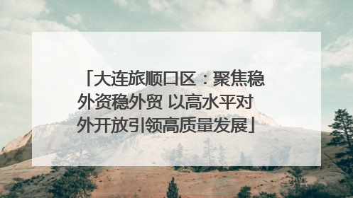 大连旅顺口区：聚焦稳外资稳外贸 以高水平对外开放引领高质量发展