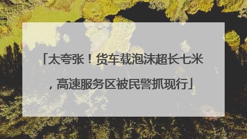 太夸张！货车载泡沫超长七米，高速服务区被民警抓现行