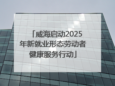 威海启动2025年新就业形态劳动者健康服务行动