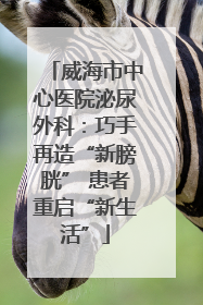 威海市中心医院泌尿外科：巧手再造“新膀胱” 患者重启“新生活”