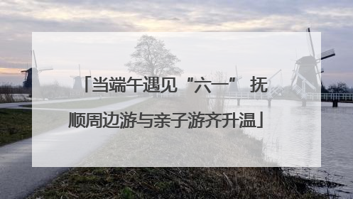 当端午遇见“六一” 抚顺周边游与亲子游齐升温