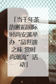 当千年茶韵邂逅国际时尚安溪举办“品世遗之味 赏时尚潮流”活动