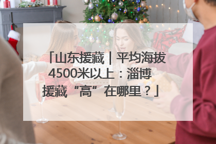 山东援藏｜平均海拔4500米以上：淄博援藏“高”在哪里？